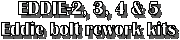 EDDIE-2, 3, 4 & 5
Eddie bolt rework kits
