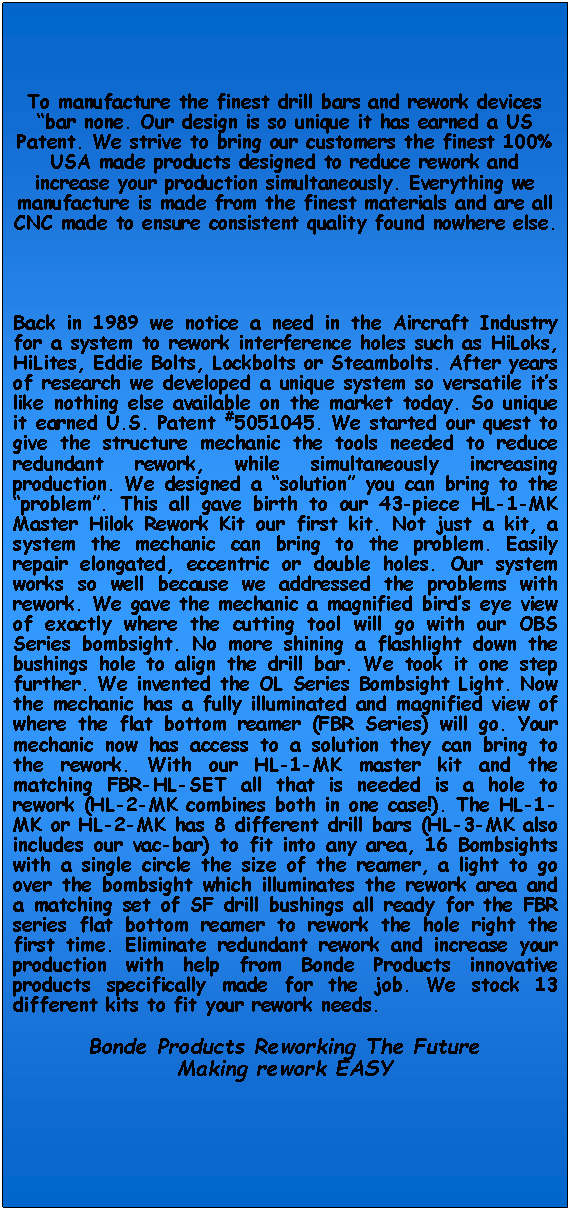 Text Box: To manufacture the finest drill bars and rework devices bar none. Our design is so unique it has earned a US Patent. We strive to bring our customers the finest 100% USA made products designed to reduce rework and increase your production simultaneously. Everything we manufacture is made from the finest materials and are all CNC made to ensure consistent quality found nowhere else.Back in 1989 we notice a need in the Aircraft Industry for a system to rework interference holes such as HiLoks, HiLites, Eddie Bolts, Lockbolts or Steambolts. After years of research we developed a unique system so versatile its like nothing else available on the market today. So unique it earned U.S. Patent #5051045. We started our quest to give the structure mechanic the tools needed to reduce redundant rework, while simultaneously increasing production. We designed a solution you can bring to the problem. This all gave birth to our 43-piece HL-1-MK Master Hilok Rework Kit our first kit. Not just a kit, a system the mechanic can bring to the problem. Easily repair elongated, eccentric or double holes. Our system works so well because we addressed the problems with rework. We gave the mechanic a magnified birds eye view of exactly where the cutting tool will go with our OBS Series bombsight. No more shining a flashlight down the bushings hole to align the drill bar. We took it one step further. We invented the OL Series Bombsight Light. Now the mechanic has a fully illuminated and magnified view of where the flat bottom reamer (FBR Series) will go. Your mechanic now has access to a solution they can bring to the rework. With our HL-1-MK master kit and the matching FBR-HL-SET all that is needed is a hole to rework (HL-2-MK combines both in one case!). The HL-1-MK or HL-2-MK has 8 different drill bars (HL-3-MK also includes our vac-bar) to fit into any area, 16 Bombsights with a single circle the size of the reamer, a light to go over the bombsight which illuminates the rework area and a matching set of SF drill bushings all ready for the FBR series flat bottom reamer to rework the hole right the first time. Eliminate redundant rework and increase your production with help from Bonde Products innovative products specifically made for the job. We stock 13 different kits to fit your rework needs.Bonde Products Reworking The FutureMaking rework EASY