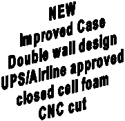 NEW
Improved Case
Double wall design
UPS/Airline approved
closed cell foam
CNC cut

